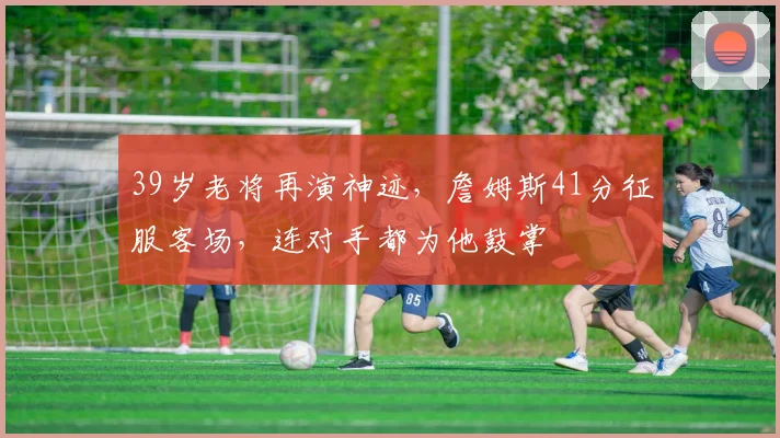 39岁老将再演神迹，詹姆斯41分征服客场，连对手都为他鼓掌