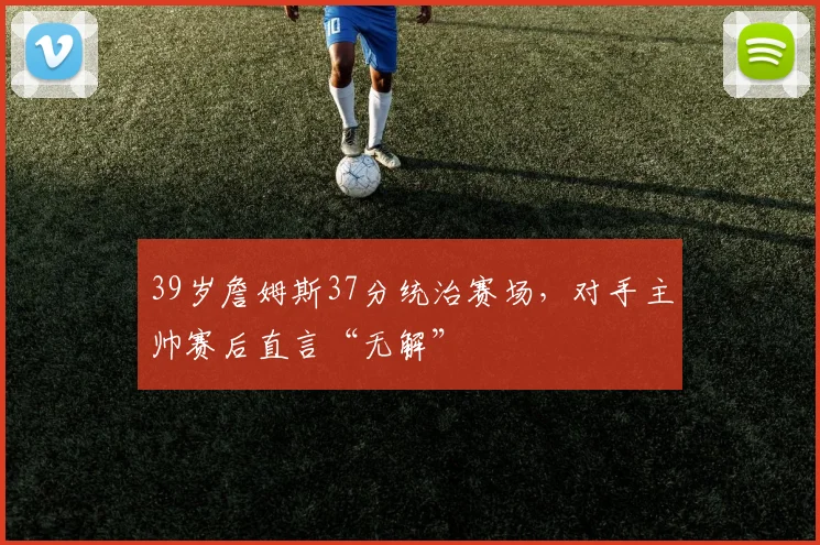 39岁詹姆斯37分统治赛场，对手主帅赛后直言“无解”