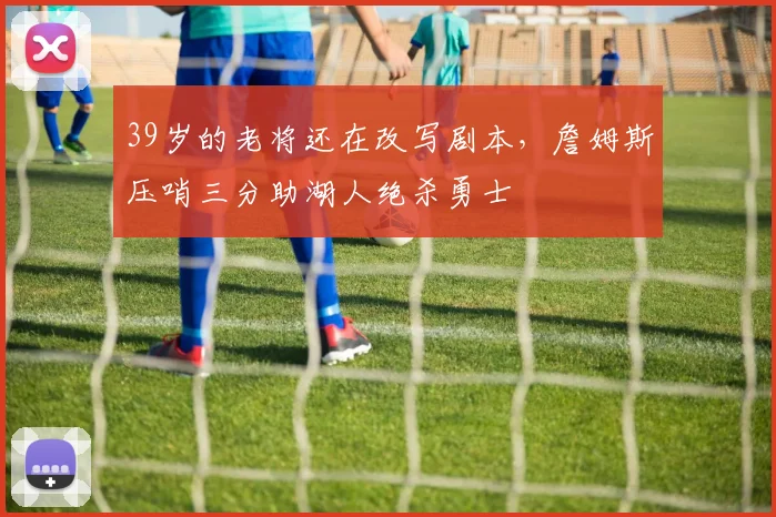 39岁的老将还在改写剧本，詹姆斯压哨三分助湖人绝杀勇士